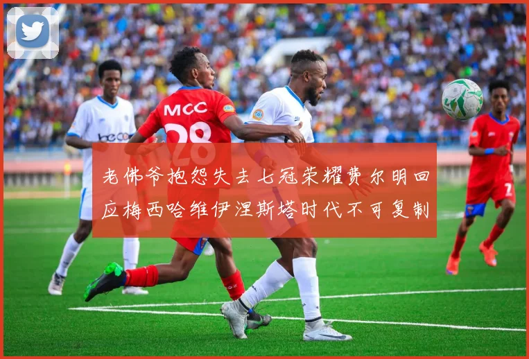 老佛爷抱怨失去七冠荣耀费尔明回应梅西哈维伊涅斯塔时代不可复制