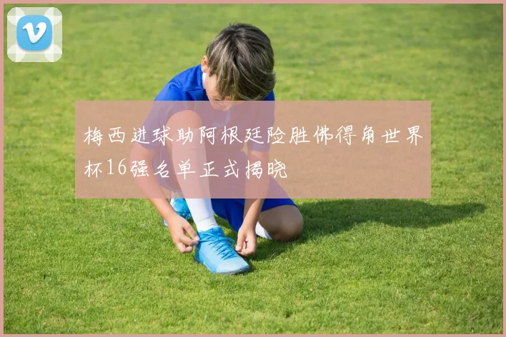 梅西进球助阿根廷险胜佛得角世界杯16强名单正式揭晓