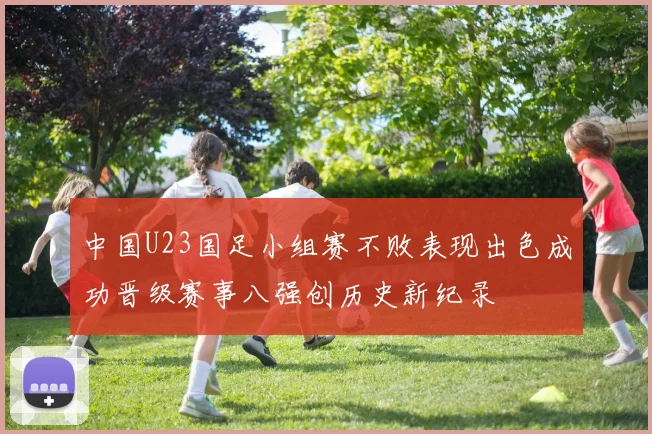 中国U23国足小组赛不败表现出色成功晋级赛事八强创历史新纪录