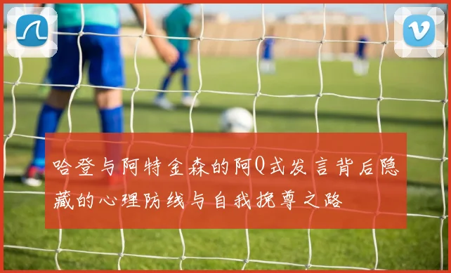 哈登与阿特金森的阿Q式发言背后隐藏的心理防线与自我挽尊之路