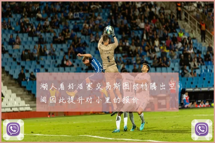 湖人看好活塞交易斯图尔特腾出空间因此提升对小里的报价