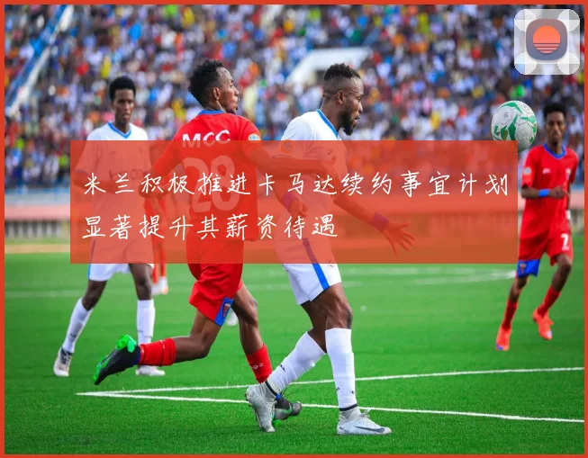 米兰积极推进卡马达续约事宜计划显著提升其薪资待遇