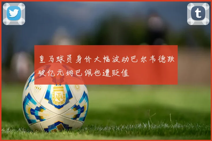 皇马球员身价大幅波动巴尔韦德跌破亿元姆巴佩也遭贬值