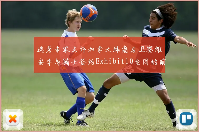 选秀专家点评加拿大韩裔后卫赛维安李与骑士签约Exhibit10合同的前景分析