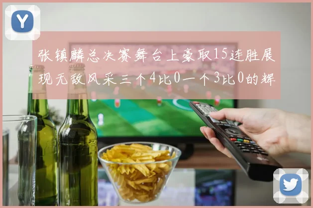 张镇麟总决赛舞台上豪取15连胜展现无敌风采三个4比0一个3比0的辉煌战绩