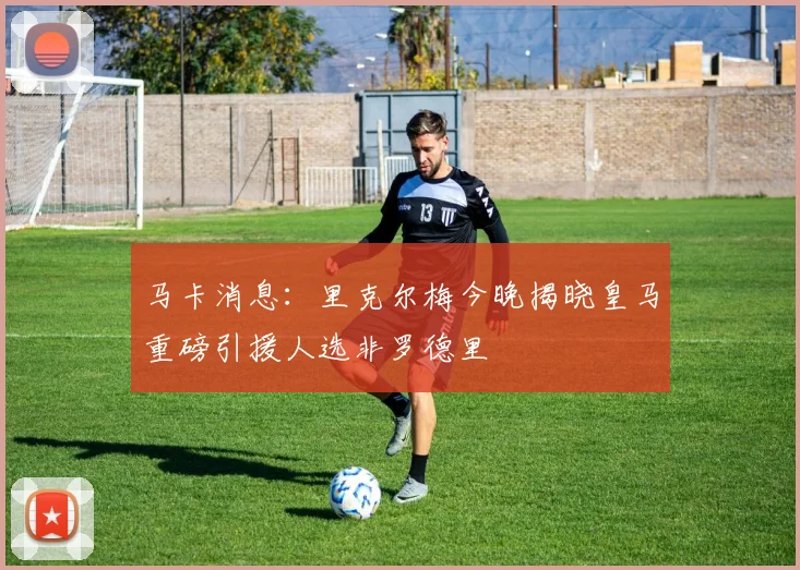 马卡消息：里克尔梅今晚揭晓皇马重磅引援人选非罗德里