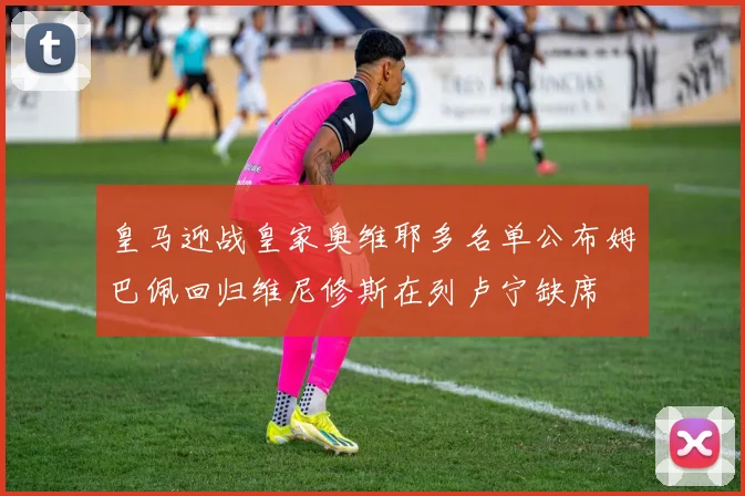 皇马迎战皇家奥维耶多名单公布姆巴佩回归维尼修斯在列卢宁缺席