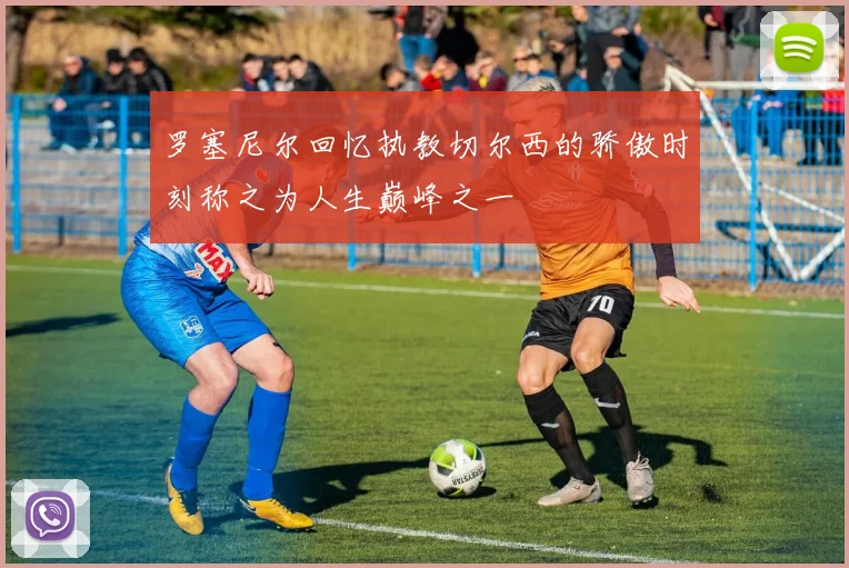 罗塞尼尔回忆执教切尔西的骄傲时刻称之为人生巅峰之一