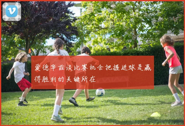 爱德华兹谈比赛机会把握进球是赢得胜利的关键所在