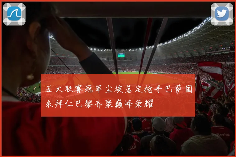 五大联赛冠军尘埃落定枪手巴萨国米拜仁巴黎齐聚巅峰荣耀