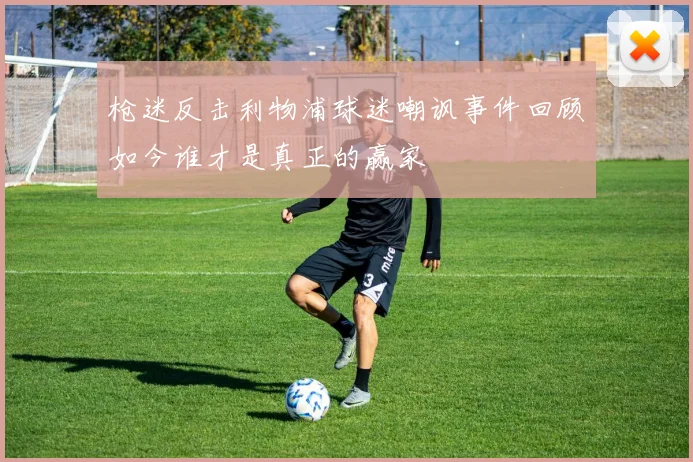 枪迷反击利物浦球迷嘲讽事件回顾如今谁才是真正的赢家