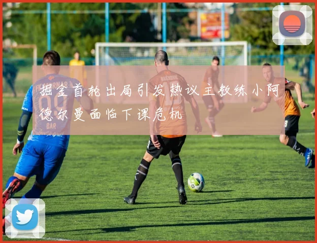 掘金首轮出局引发热议主教练小阿德尔曼面临下课危机