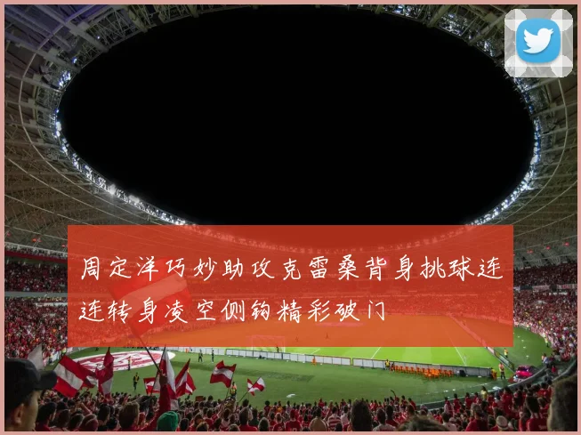 周定洋巧妙助攻克雷桑背身挑球连连转身凌空侧钩精彩破门