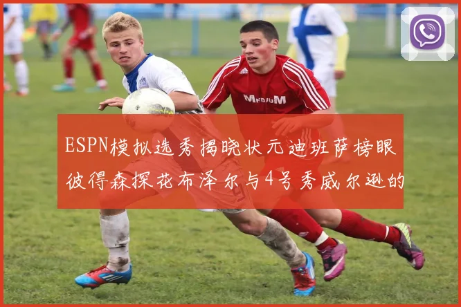 ESPN模拟选秀揭晓状元迪班萨榜眼彼得森探花布泽尔与4号秀威尔逊的精彩表现