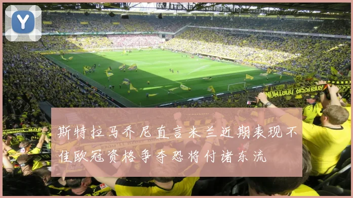 斯特拉马乔尼直言米兰近期表现不佳欧冠资格争夺恐将付诸东流